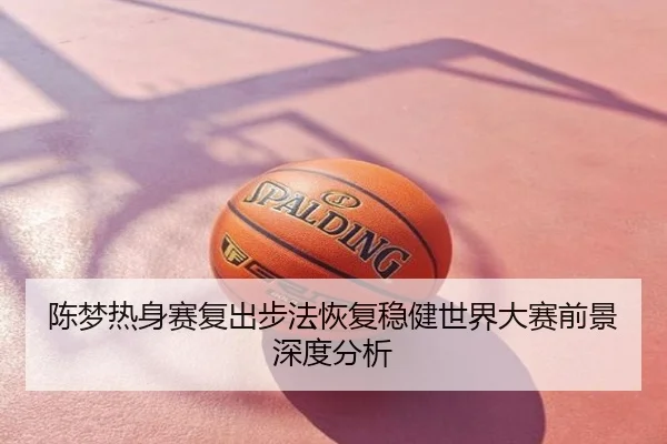 陈梦热身赛复出步法恢复稳健世界大赛前景深度分析