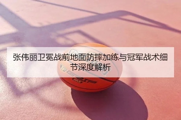 张伟丽卫冕战前地面防摔加练与冠军战术细节深度解析