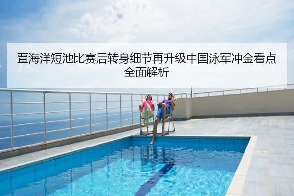 覃海洋短池比赛后转身细节再升级中国泳军冲金看点全面解析