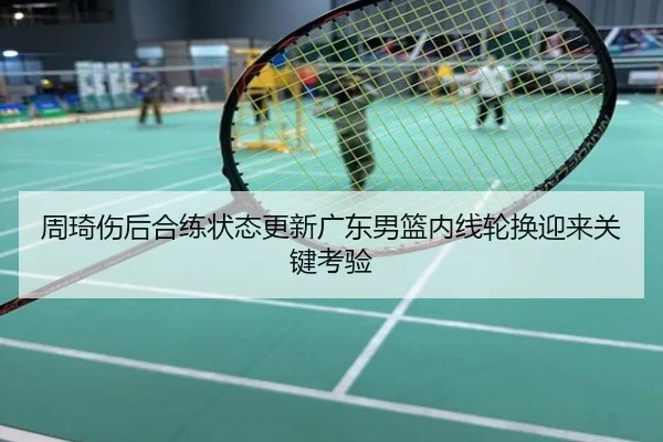 周琦伤后合练状态更新广东男篮内线轮换迎来关键考验